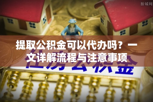瑶海提取公积金可以代办吗？一文详解流程与注意事项