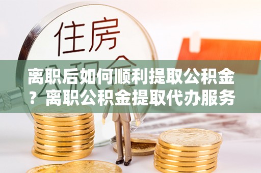瑶海离职后如何顺利提取公积金？离职公积金提取代办服务帮你搞定！
