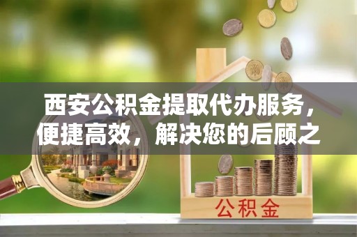 瑶海西安公积金提取代办服务，便捷高效，解决您的后顾之忧