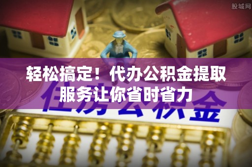 瑶海轻松搞定！代办公积金提取服务让你省时省力