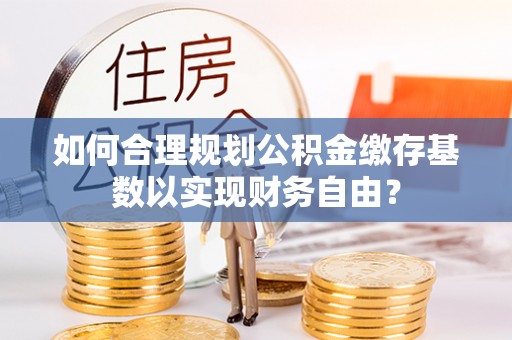 瑶海如何合理规划公积金缴存基数以实现财务自由？