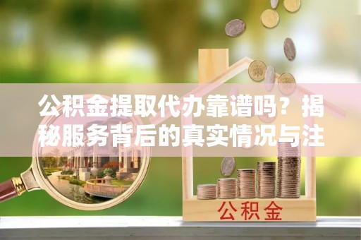 瑶海公积金提取代办靠谱吗？揭秘服务背后的真实情况与注意事项
