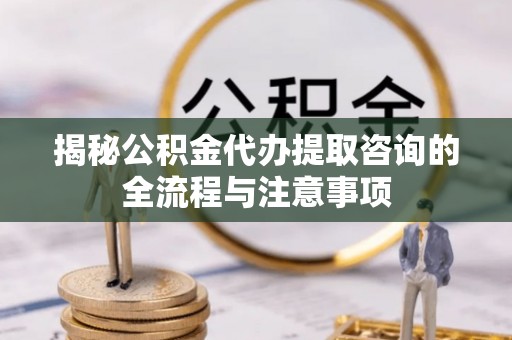 瑶海揭秘公积金代办提取咨询的全流程与注意事项