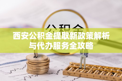 瑶海西安公积金提取新政策解析与代办服务全攻略
