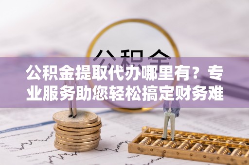 瑶海公积金提取代办哪里有？专业服务助您轻松搞定财务难题