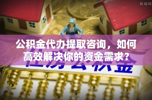 瑶海公积金代办提取咨询，如何高效解决你的资金需求？
