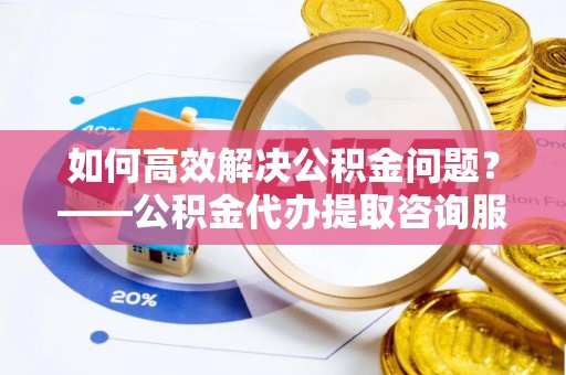 瑶海如何高效解决公积金问题？——公积金代办提取咨询服务指南
