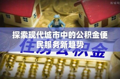瑶海探索现代城市中的公积金便民服务新趋势