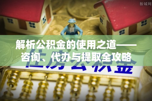 瑶海解析公积金的使用之道——咨询、代办与提取全攻略