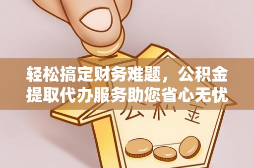 瑶海轻松搞定财务难题，公积金提取代办服务助您省心无忧