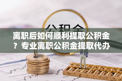 瑶海离职后如何顺利提取公积金？专业离职公积金提取代办服务指南