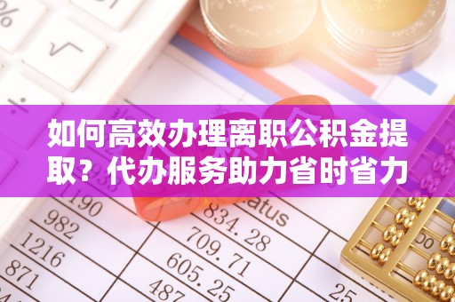 瑶海如何高效办理离职公积金提取？代办服务助力省时省力