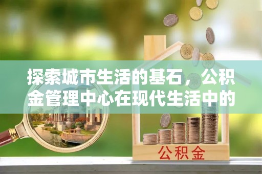 瑶海探索城市生活的基石，公积金管理中心在现代生活中的重要角色