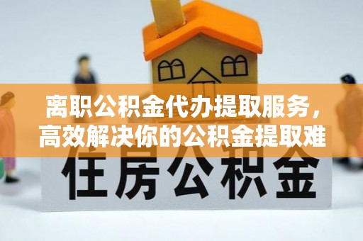 瑶海离职公积金代办提取服务，高效解决你的公积金提取难题