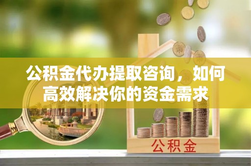 瑶海公积金代办提取咨询，如何高效解决你的资金需求