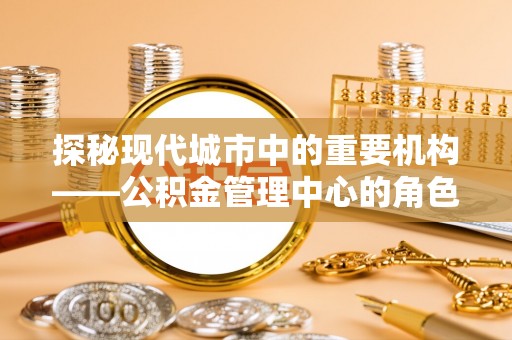 瑶海探秘现代城市中的重要机构——公积金管理中心的角色与使命
