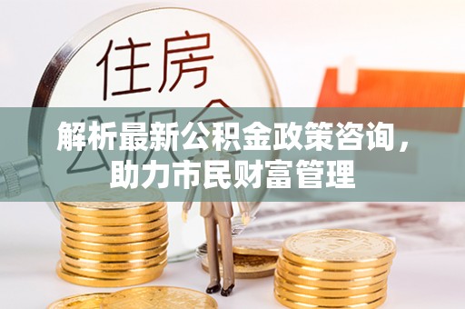 瑶海解析最新公积金政策咨询，助力市民财富管理