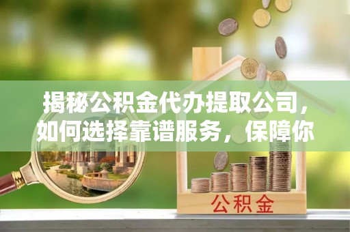 瑶海揭秘公积金代办提取公司，如何选择靠谱服务，保障你的资金安全