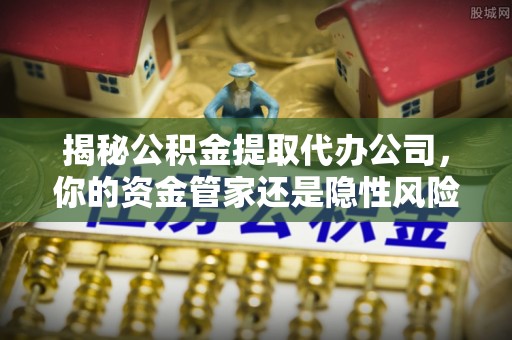 瑶海揭秘公积金提取代办公司，你的资金管家还是隐性风险？