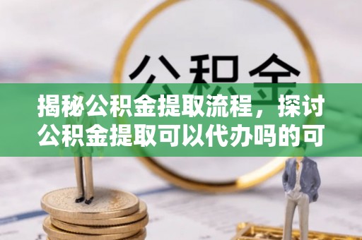 瑶海揭秘公积金提取流程，探讨公积金提取可以代办吗的可行性与注意事项