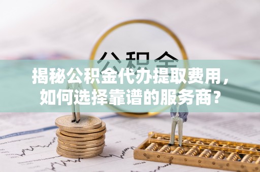 瑶海揭秘公积金代办提取费用，如何选择靠谱的服务商？