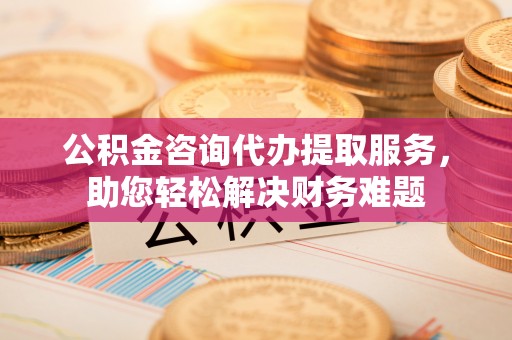 瑶海公积金咨询代办提取服务，助您轻松解决财务难题