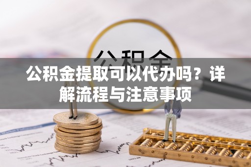 瑶海公积金提取可以代办吗？详解流程与注意事项