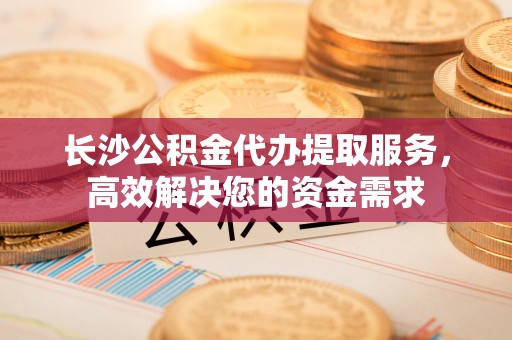 瑶海长沙公积金代办提取服务，高效解决您的资金需求