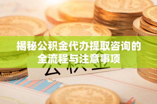 瑶海揭秘公积金代办提取咨询的全流程与注意事项