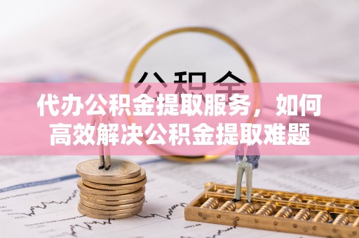 瑶海代办公积金提取服务，如何高效解决公积金提取难题