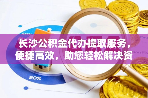 瑶海长沙公积金代办提取服务，便捷高效，助您轻松解决资金需求