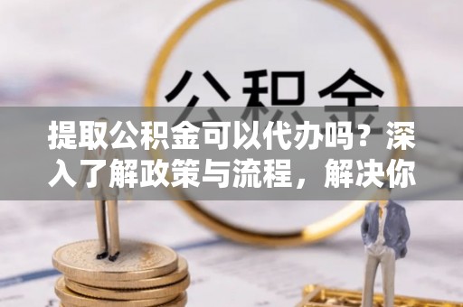 瑶海提取公积金可以代办吗？深入了解政策与流程，解决你的疑问