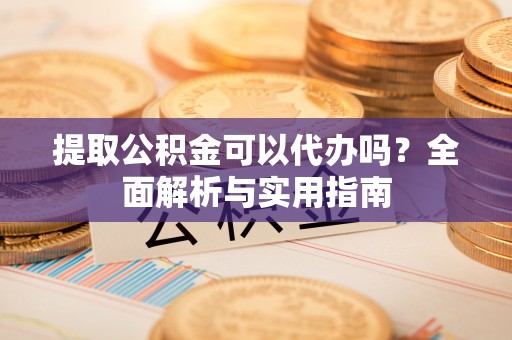 瑶海提取公积金可以代办吗？全面解析与实用指南