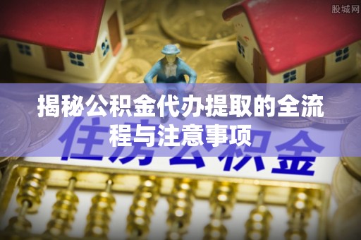 瑶海揭秘公积金代办提取的全流程与注意事项