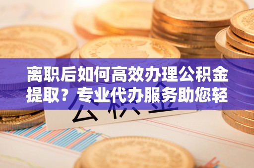 瑶海离职后如何高效办理公积金提取？专业代办服务助您轻松搞定