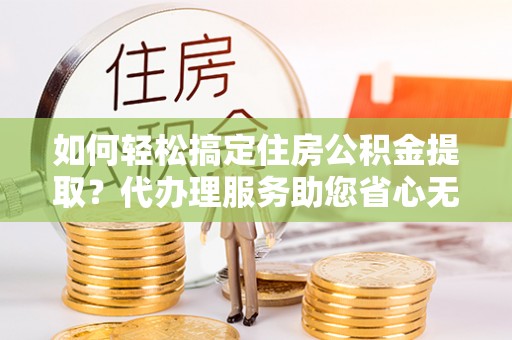 瑶海如何轻松搞定住房公积金提取？代办理服务助您省心无忧
