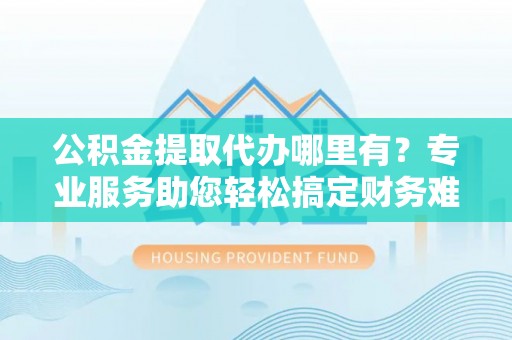 瑶海公积金提取代办哪里有？专业服务助您轻松搞定财务难题